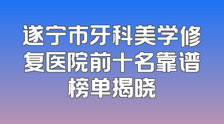 遂宁市牙科美学修复医院前十名靠谱榜单揭晓
