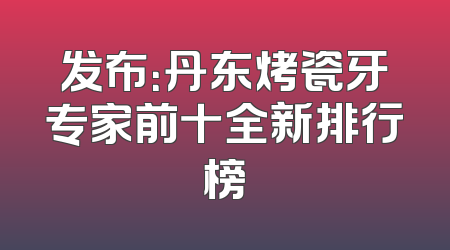 发布：丹东烤瓷牙专家前十全新排行榜