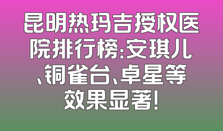 昆明热玛吉授权医院排行榜：安琪儿、铜雀台、卓星等效果显著！