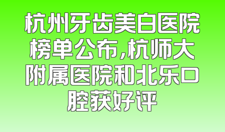 杭州牙齿美白医院榜单公布，杭师大附属医院和北乐口腔获好评