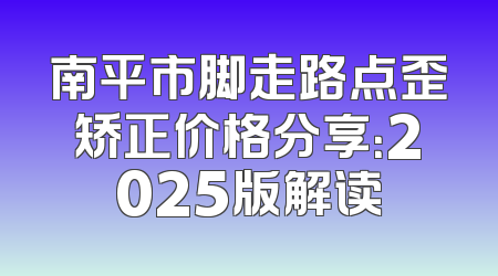南平市脚走路点歪矫正价格分享：2025版解读