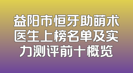 益阳市恒牙助萌术医生上榜名单及实力测评前十概览
