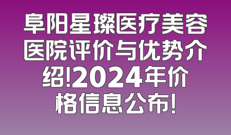 阜阳星璨医疗美容医院评价与优势介绍！2024年价格信息公布！