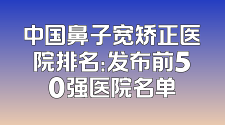 中国鼻子宽矫正医院排名：发布前50强医院名单
