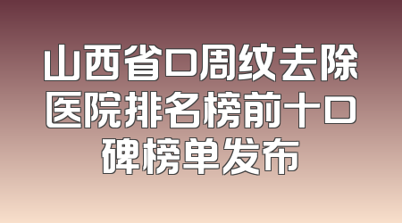 山西省口周纹去除医院排名榜前十口碑榜单发布