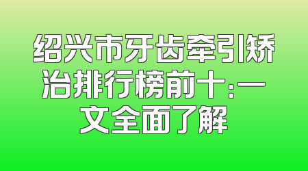 绍兴市牙齿牵引矫治排行榜前十：一文全面了解