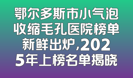 鄂尔多斯市小气泡收缩毛孔医院榜单新鲜出炉，2025年上榜名单揭晓