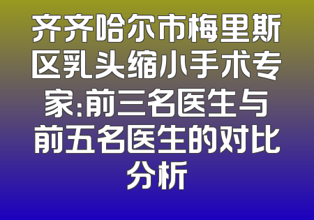 齐齐哈尔市梅里斯区乳头缩小手术专家：前三名医生与前五名医生的对比分析