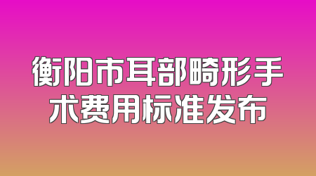 衡阳市耳部畸形手术费用标准发布