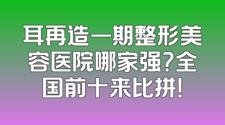 耳再造一期整形美容医院哪家强？全国前十来比拼！