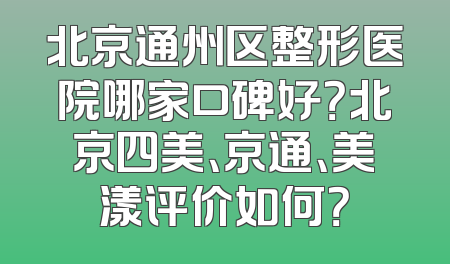 北京通州区整形医院哪家口碑好？北京四美、京通、美漾评价如何？