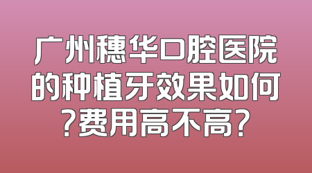 广州穗华口腔医院的种植牙效果如何？费用高不高？
