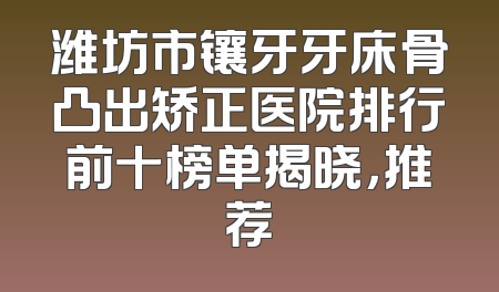 潍坊市镶牙牙床骨凸出矫正医院排行前十榜单揭晓，推荐