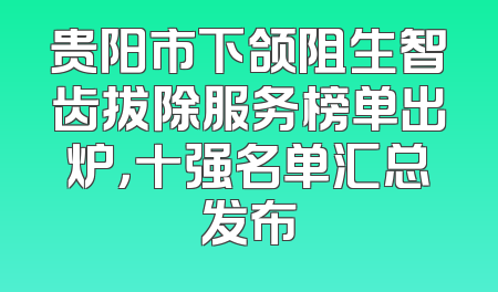 贵阳市下颌阻生智齿拔除服务榜单出炉，十强名单汇总发布