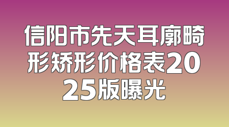 信阳市先天耳廓畸形矫形价格表2025版曝光
