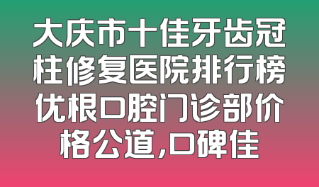 大庆市十佳牙齿冠柱修复医院排行榜优根口腔门诊部价格公道，口碑佳
