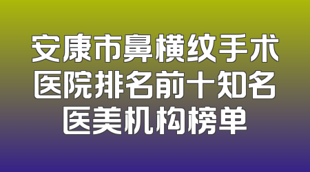 安康市鼻横纹手术医院排名前十知名医美机构榜单