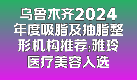 乌鲁木齐2024年度吸脂及抽脂整形机构推荐：雅玲医疗美容入选