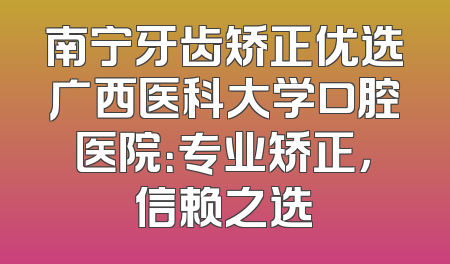 南宁牙齿矫正优选广西医科大学口腔医院：专业矫正，信赖之选