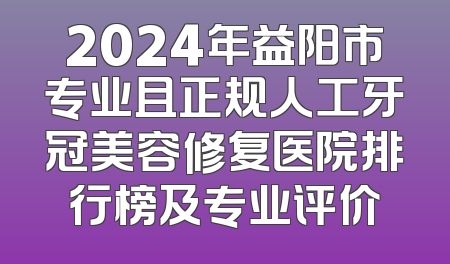 2024年益阳市专业且正规人工牙冠美容修复医院排行榜及专业评价