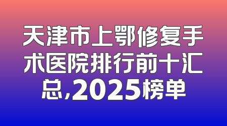 天津市上鄂修复手术医院排行前十汇总，2025榜单