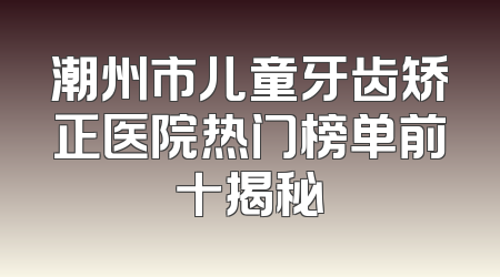 潮州市儿童牙齿矫正医院热门榜单前十揭秘