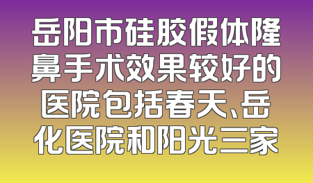 岳阳市硅胶假体隆鼻手术效果较好的医院包括春天、岳化医院和阳光三家