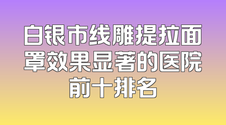 白银市线雕提拉面罩效果显著的医院前十排名