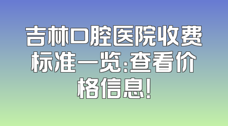 吉林口腔医院收费标准一览：查看价格信息！