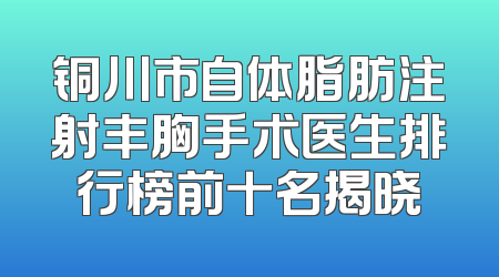 铜川市自体脂肪注射丰胸手术医生排行榜前十名揭晓