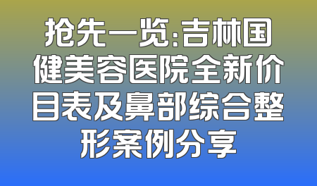 抢先一览：吉林国健美容医院全新价目表及鼻部综合整形案例分享