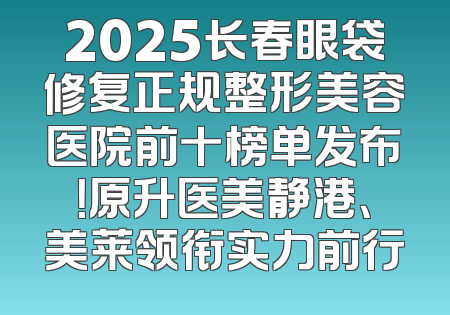 2025长春眼袋修复正规整形美容医院前十榜单发布！原升医美静港、美莱领衔实力前行