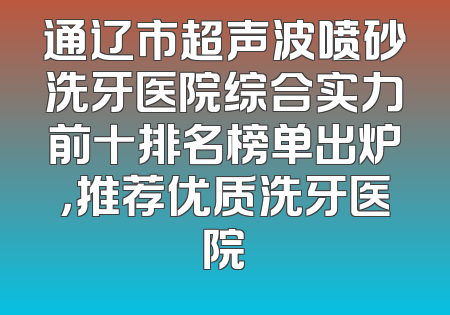 通辽市超声波喷砂洗牙医院综合实力前十排名榜单出炉，推荐优质洗牙医院