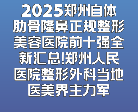 2025郑州自体肋骨隆鼻正规整形美容医院前十强全新汇总！郑州人民医院整形外科当地医美界主力军