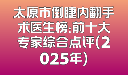 太原市倒睫内翻手术医生榜：前十大专家综合点评（2025年）