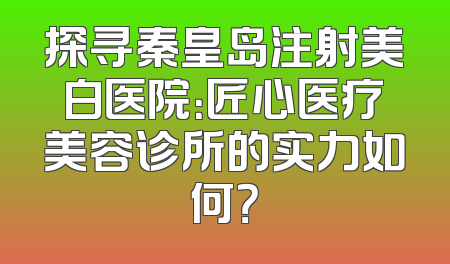探寻秦皇岛注射美白医院：匠心医疗美容诊所的实力如何？