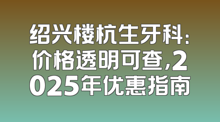 绍兴楼杭生牙科：价格透明可查，2025年优惠指南