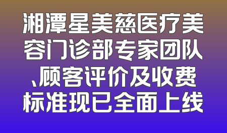 湘潭星美慈医疗美容门诊部专家团队、顾客评价及收费标准现已全面上线