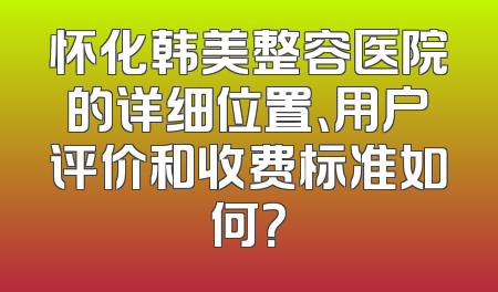 怀化韩美整容医院的详细位置、用户评价和收费标准如何？