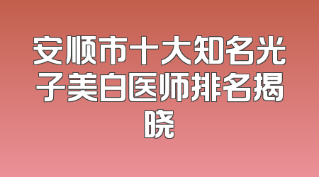 安顺市十大知名光子美白医师排名揭晓