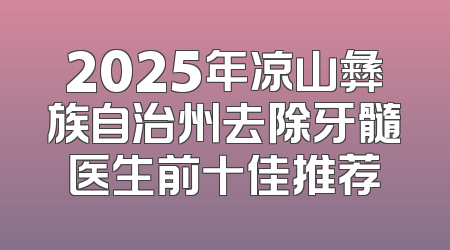 2025年凉山彝族自治州去除牙髓医生前十佳推荐