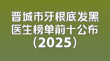 晋城市牙根底发黑医生榜单前十公布（2025）