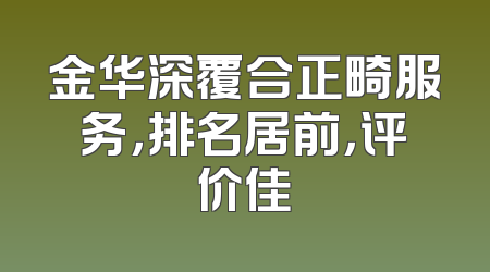金华深覆合正畸服务，排名居前，评价佳