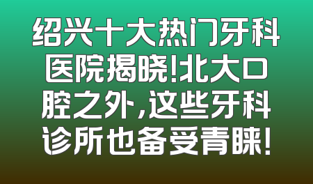 绍兴十大热门牙科医院揭晓！北大口腔之外，这些牙科诊所也备受青睐！