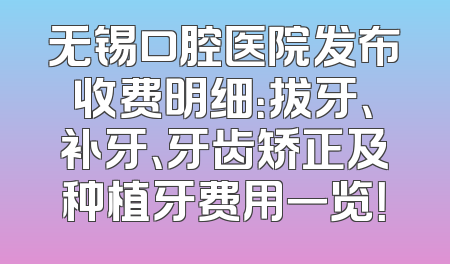 无锡口腔医院发布收费明细：拔牙、补牙、牙齿矫正及种植牙费用一览！
