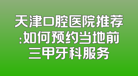 天津口腔医院推荐：如何预约当地前三甲牙科服务