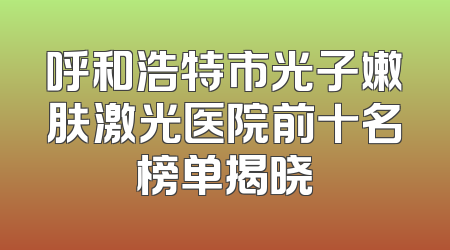 呼和浩特市光子嫩肤激光医院前十名榜单揭晓