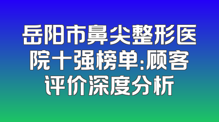 岳阳市鼻尖整形医院十强榜单：顾客评价深度分析