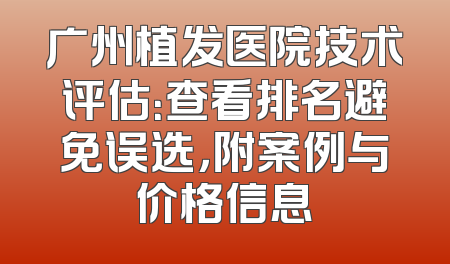 广州植发医院技术评估：查看排名避免误选，附案例与价格信息