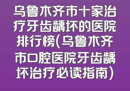 乌鲁木齐市十家治疗牙齿龋坏的医院排行榜（乌鲁木齐市口腔医院牙齿龋坏治疗必读指南）